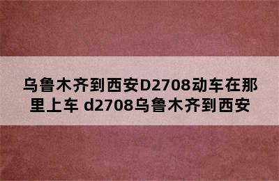 乌鲁木齐到西安D2708动车在那里上车 d2708乌鲁木齐到西安